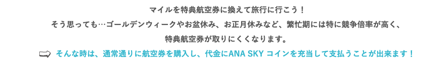 マイルを特典航空券に換えて旅行に行こう！そう思っても…ゴールデンウィークやお盆休み、お正月休みなど、繁忙期には特に競争倍率が高く、特典航空券が取りにくくなります。⇒そんな時は、通常通りに航空券を購入し、代金にANA SKY コインを充当して支払うことが出来ます！