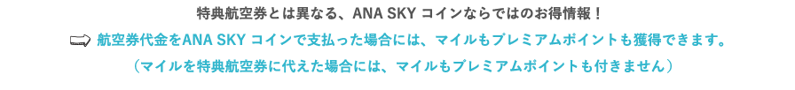 特典航空券とは異なる、ANA SKY コインならではのお得情報！⇒航空券代金をANA SKY コインで支払った場合には、マイルもプレミアムポイントも獲得できます。（マイルを特典航空券に代えた場合には、マイルもプレミアムポイントも付きません。）