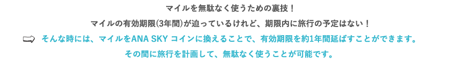 マイルを無駄なく使うための裏技！マイルの有効期限(3年)が迫っているけれど、期限内に旅行の予定はない！⇒そんな時には、マイルをANA SKY コインに換えることで、有効期限を約1年間延ばすことができます。その間に旅行を計画して、無駄なく使うことが可能です。