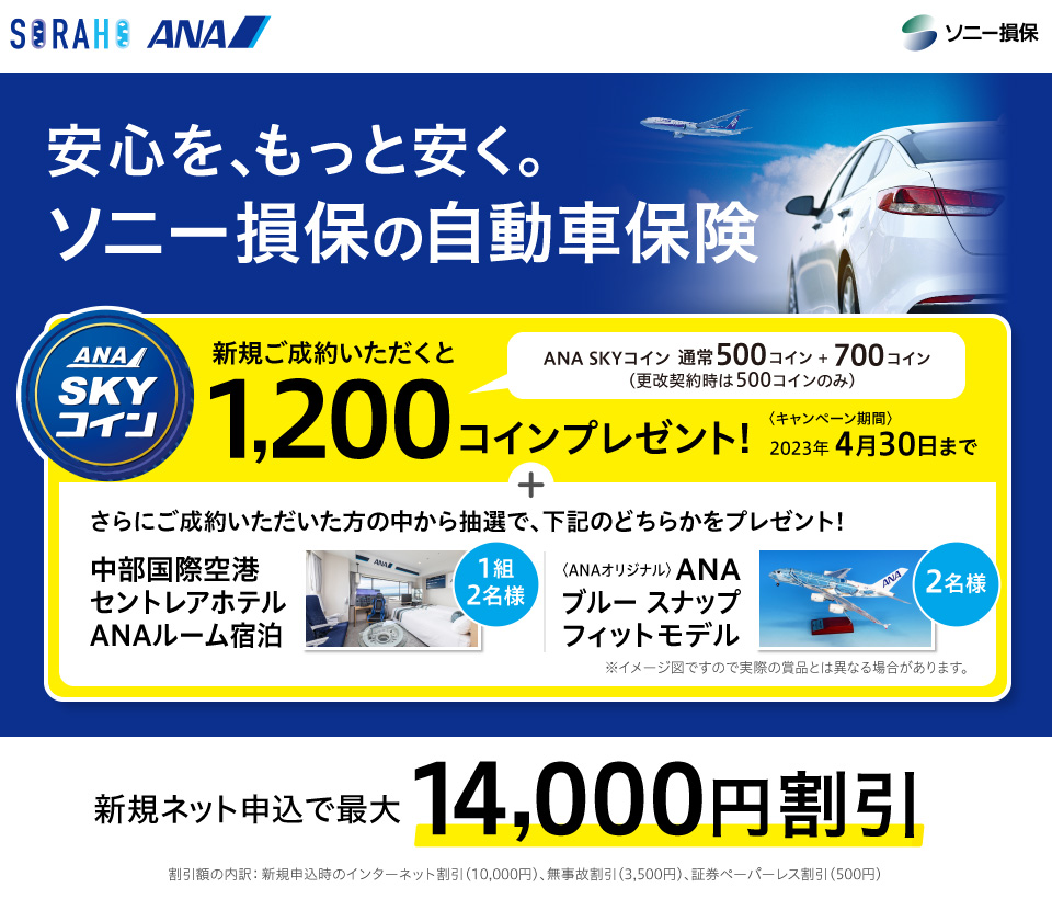 安心を、もっと安く。ソニー損保の自動車保険　キャンペーン実施中! 2023年11月30日まで　新規ご成約いただくとANA SKYコイン1,200コインプレゼント! さらに、ご成約いただいた方の中から抽選で毎月1名様にANA SKYコインを20,000コインプレゼント！　新規ネット申込で最大14,000円割引　割引額の内訳：新規申込時のインターネット割引（10,000円）、無事故割引（3,500円）、証券ペーパーレス割引（500円）