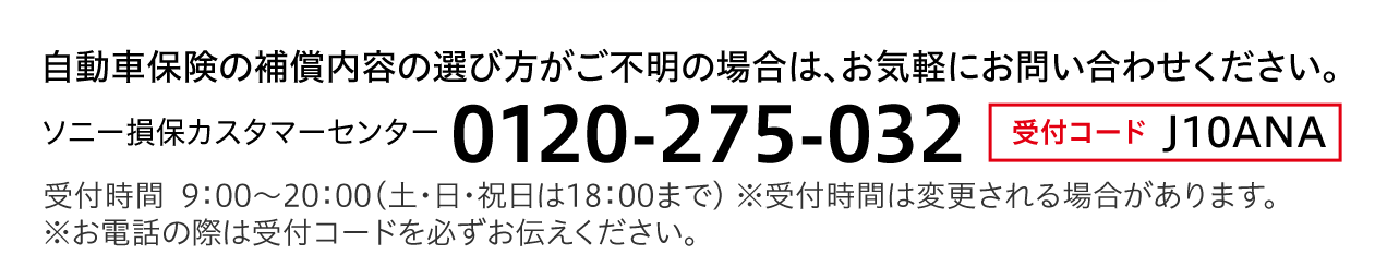 自動車保険の補償内容の選び方がご不明の場合は、お気軽にお問い合わせください。　ソニー損保カスタマーセンター　0120-275-032 受付コード J10ANA 受付時間  9：00〜20：00（土・日・祝日は18：00まで） ※受付時間は変更される場合があります。※お電話の際は受付コードを必ずお伝えください。