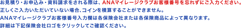 お見積り・お申込み・資料請求をされる際は、ANAマイレージクラブお客様番号を忘れずにご入力ください。正しくご入力いただいていない場合、コインを積算することができません。ANAマイレージクラブお客様番号入力欄は各保険会社または各保険商品によって異なります。詳細は下記保険会社ロゴをクリックしてご確認ください。