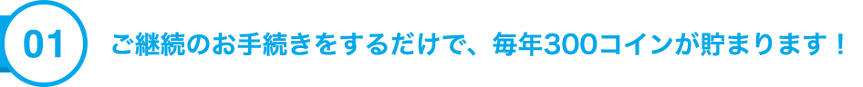 01 ご継続のお手続をするだけで、毎年300コインが貯まります！