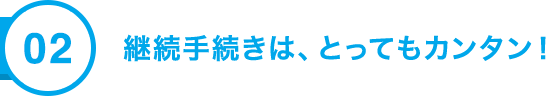 02 継続手続きは、とってもカンタン！