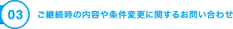 03 ご継続時の内容や条件変更に関するお問い合わせ