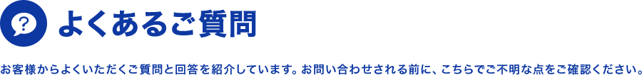 よくあるご質問 お客様からよくいただくご質問と回答を紹介しています。お問い合わせされる前に、こちらでご不明な点をご確認ください。