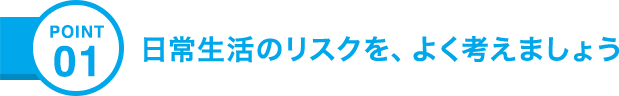 POINT01 日常生活のリスクを、よく考えましょう