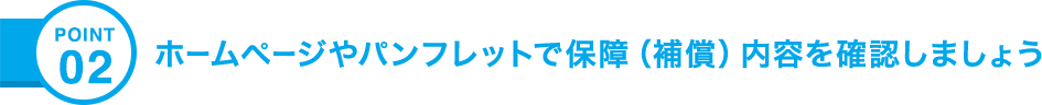 POINT02 ホームページやパンフレットで保障（補償）内容を確認しましょう