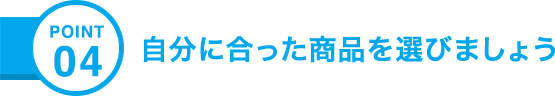 POINT04 自分に合った商品を選びましょう