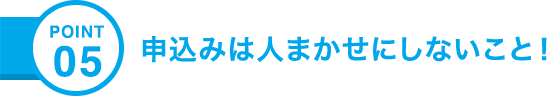 POINT05 申込みは人まかせにしないこと！