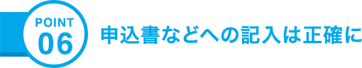 POINT06 申込書などへの記入は正確に