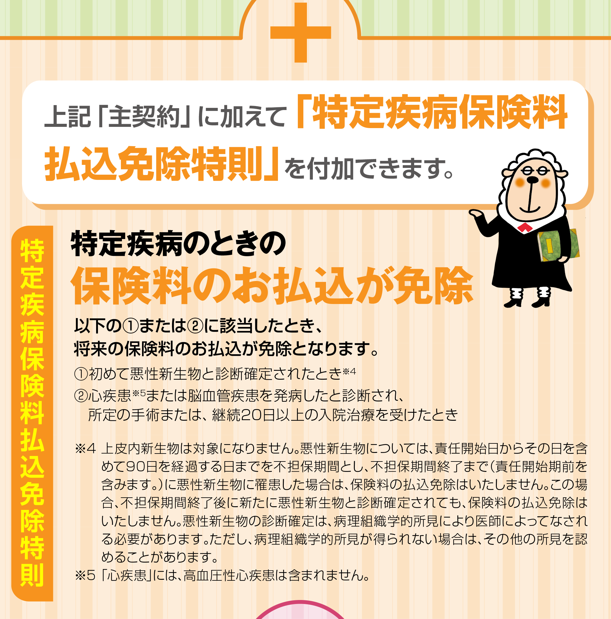 特定疾病保険料払込免除特則：上記「主契約」に加えて「特定疾病保険料払込免除特則」を付加できます。特定疾病のときの保険料のお払込が免除
