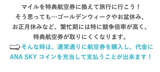 マイルを特典航空券に換えて旅行に行こう！そう思っても…ゴールデンウィークやお盆休み、お正月休みなど、繁忙期には特に競争倍率が高く、特典航空券が取りにくくなります。⇒そんな時は、通常通りに航空券を購入し、代金にANA SKY コインを充当して支払うことが出来ます！