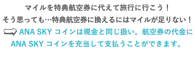 マイルを特典航空券に代えて旅行に行こう！そう思っても…特典航空券に換えるにはマイルが足りない！⇒ANA SKY コインは現金と同じ扱い。航空券の代金に、ANA SKY コインを充当して支払うことができます。ANA SKY コインでの支払いで足りない分は、クレジットカードで支払うこともできます。