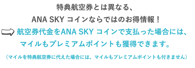 特典航空券とは異なる、ANA SKY コインならではのお得情報！⇒航空券代金をANA SKY コインで支払った場合には、マイルもプレミアムポイントも獲得できます。（マイルを特典航空券に代えた場合には、マイルもプレミアムポイントも付きません。）