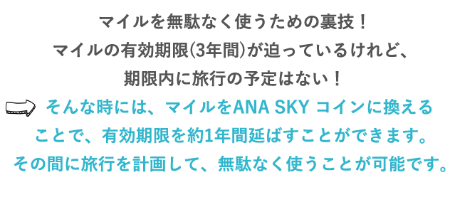 マイルを無駄なく使うための裏技！マイルの有効期限(3年)が迫っているけれど、期限内に旅行の予定はない！⇒そんな時には、マイルをANA SKY コインに換えることで、有効期限を約1年間延ばすことができます。その間に旅行を計画して、無駄なく使うことが可能です。