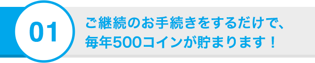 01 ご継続のお手続きをするだけで、毎年500コインが貯まります！