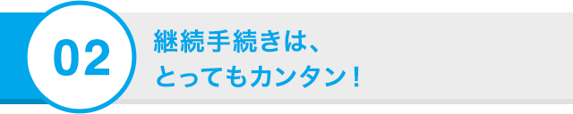 02 継続手続きは、 とってもカンタン！