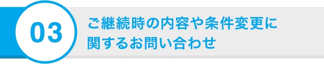 03 ご継続時の内容や条件変更に 関するお問い合わせ