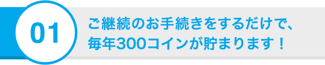 01 ご継続のお手続きをするだけで、毎年300コインが貯まります！