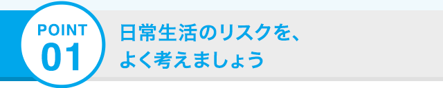 POINT 01 日常生活のリスクを、よく考えましょう