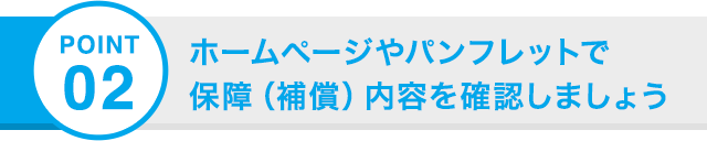 POINT 02 ホームページやパンフレットで 保障（補償）内容を確認しましょう