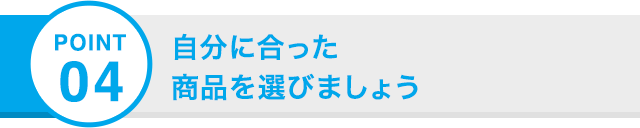 POINT 04 自分に合った 商品を選びましょう