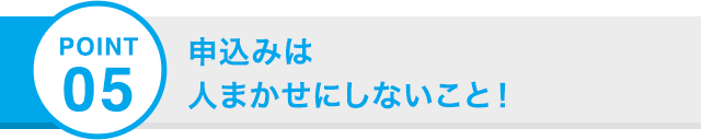 POINT 05 申込みは 人まかせにしないこと！