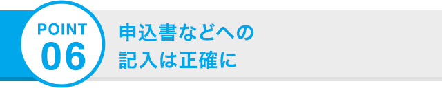 POINT 06 申込書などへの記入は正確に