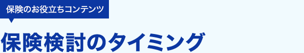 保険のお役立ちコンテンツ 保険検討のタイミング