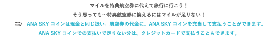 マイルを特典航空券に代えて旅行に行こう！そう思っても…特典航空券に換えるにはマイルが足りない！⇒ANA SKY コインは現金と同じ扱い。航空券の代金に、ANA SKY コインを充当して支払うことができます。ANA SKY コインでの支払いで足りない分は、クレジットカードで支払うこともできます。