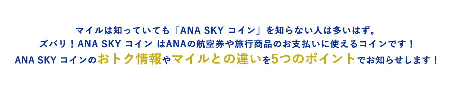 マイルは知っていても「ANA SKY コイン」を知らない人は多いはず。ズバリ！ANA SKY コイン はANAの航空券や旅行商品のお支払いに使えるコインです！ANA SKY コインのおトク情報やマイルとの違いを5つのポイントでお知らせします！